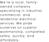 We’re a local, family-owned company specializing in industrial, commercial, and residential electrical services. We pride ourselves on superior workmanship, completed safely, quickly, and affordably.