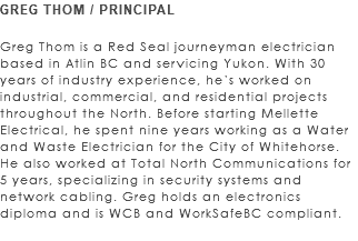 GREG THOM / PRINCIPAL Greg Thom is a Red Seal journeyman electrician based in Atlin BC and servicing Yukon. With 30 years of industry experience, he’s worked on industrial, commercial, and residential projects throughout the North. Before starting Mellette Electrical, he spent nine years working as a Water and Waste Electrician for the City of Whitehorse. He also worked at Total North Communications for 5 years, specializing in security systems and network cabling. Greg holds an electronics diploma and is WCB and WorkSafeBC compliant. 